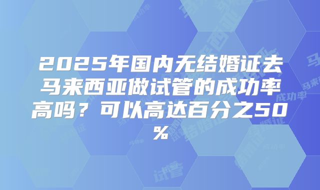 2025年国内无结婚证去马来西亚做试管的成功率高吗?可以高达百分之50%