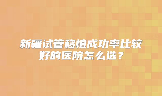 新疆试管移植成功率比较好的医院怎么选?