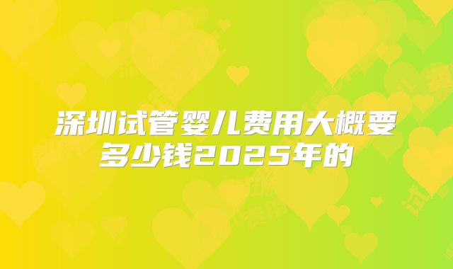 深圳试管婴儿费用大概要多少钱2025年的