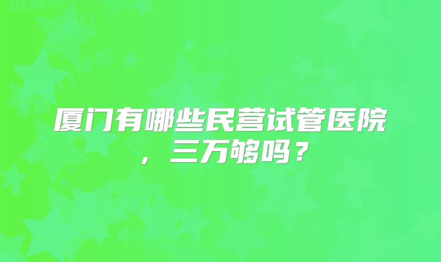 厦门有哪些民营试管医院,三万够吗?