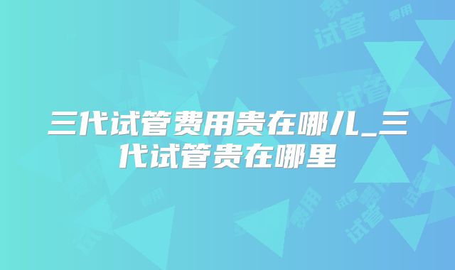 三代试管费用贵在哪儿_三代试管贵在哪里