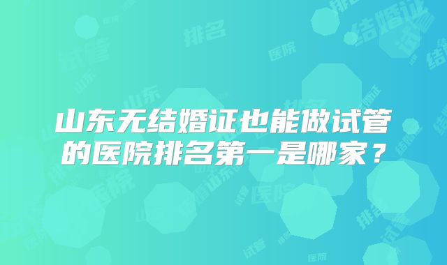 山东无结婚证也能做试管的医院排名第一是哪家？
