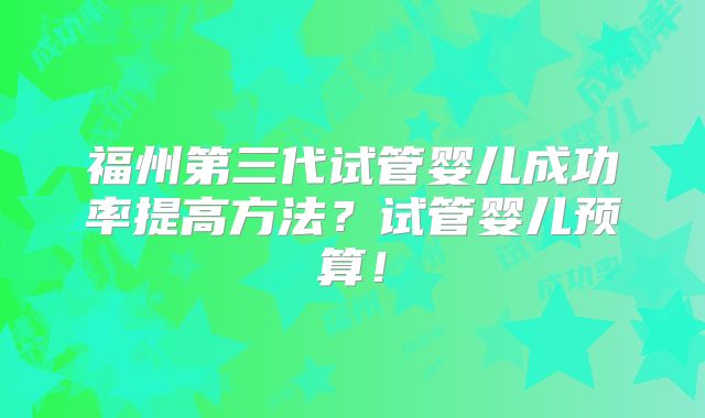 福州第三代试管婴儿成功率提高方法？试管婴儿预算！