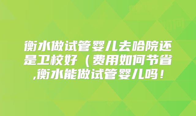 衡水做试管婴儿去哈院还是卫校好（费用如何节省,衡水能做试管婴儿吗！