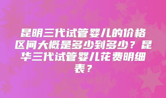 昆明三代试管婴儿的价格区间大概是多少到多少？昆华三代试管婴儿花费明细表？