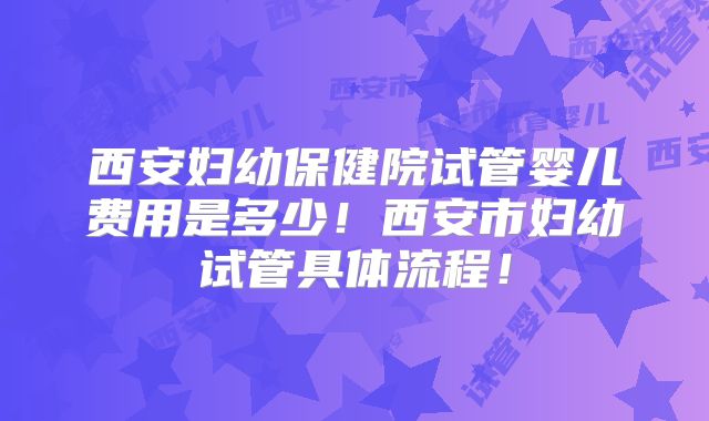 西安妇幼保健院试管婴儿费用是多少！西安市妇幼试管具体流程！