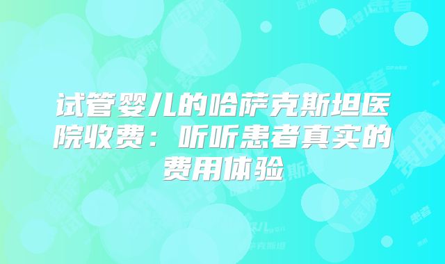 试管婴儿的哈萨克斯坦医院收费：听听患者真实的费用体验