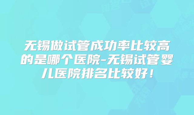 无锡做试管成功率比较高的是哪个医院-无锡试管婴儿医院排名比较好!