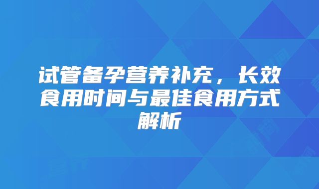 试管备孕营养补充，长效食用时间与最佳食用方式解析