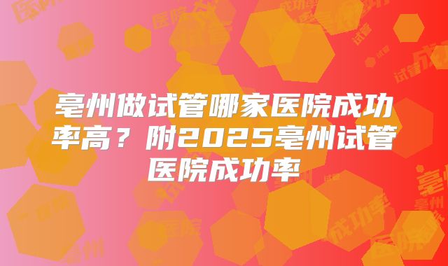 亳州做试管哪家医院成功率高?附2025亳州试管医院成功率