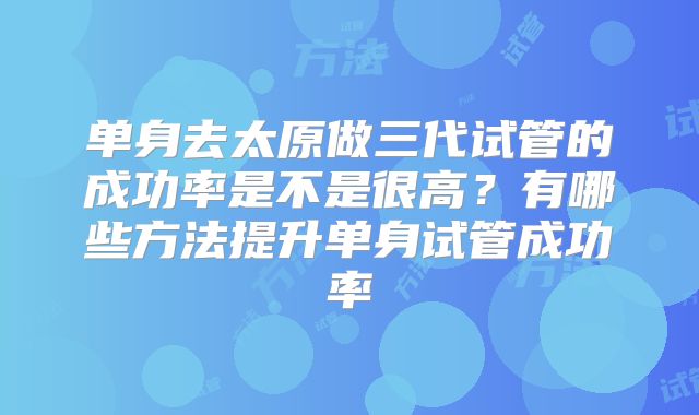 单身去太原做三代试管的成功率是不是很高？有哪些方法提升单身试管成功率