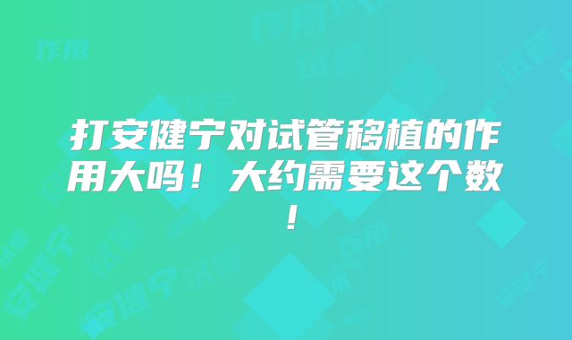 打安健宁对试管移植的作用大吗!大约需要这个数!