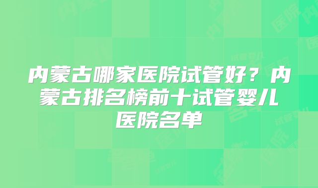 内蒙古哪家医院试管好？内蒙古排名榜前十试管婴儿医院名单