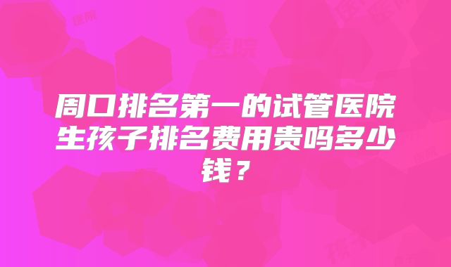 周口排名第一的试管医院生孩子排名费用贵吗多少钱?