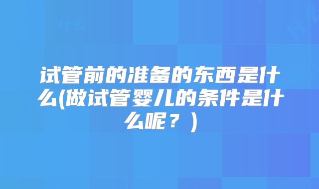 试管前的准备的东西是什么(做试管婴儿的条件是什么呢？)