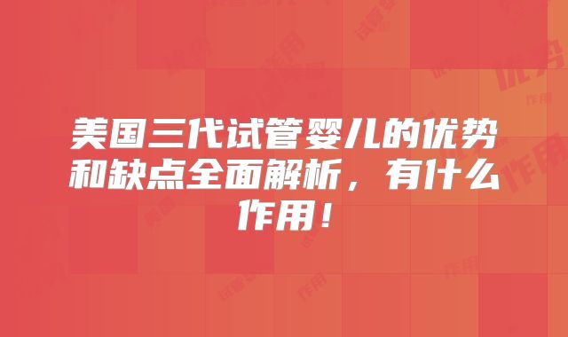 美国三代试管婴儿的优势和缺点全面解析,有什么作用!