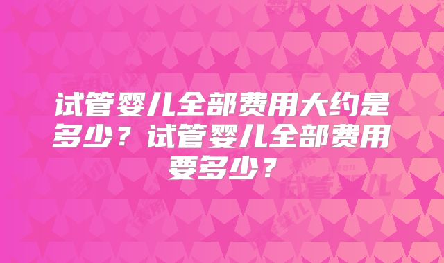 试管婴儿全部费用大约是多少?试管婴儿全部费用要多少?