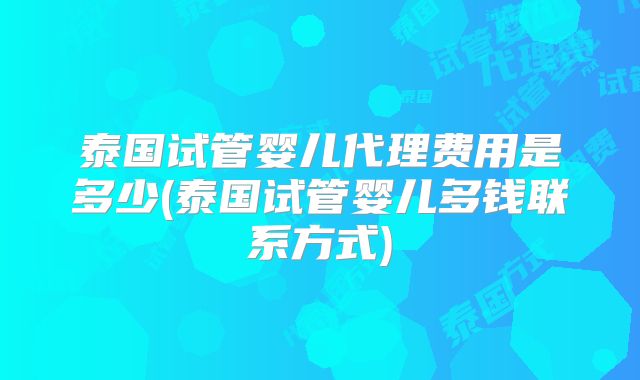 泰国试管婴儿代理费用是多少(泰国试管婴儿多钱联系方式)