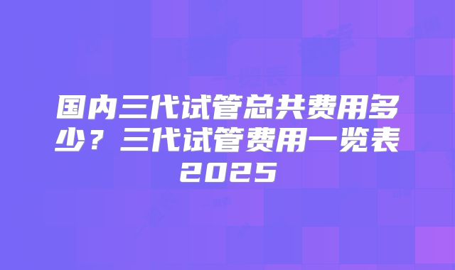 国内三代试管总共费用多少？三代试管费用一览表2025