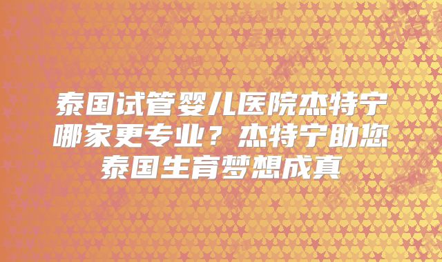 泰国试管婴儿医院杰特宁哪家更专业？杰特宁助您泰国生育梦想成真