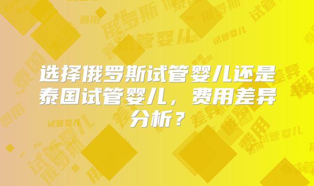 选择俄罗斯试管婴儿还是泰国试管婴儿，费用差异分析？