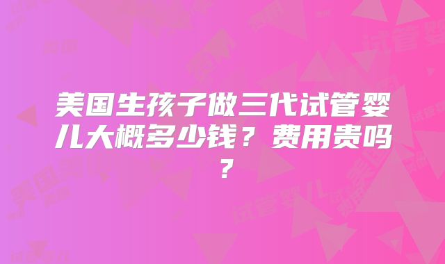 美国生孩子做三代试管婴儿大概多少钱？费用贵吗？