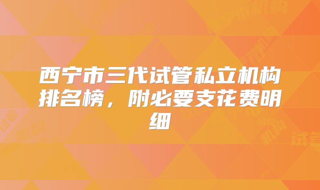 西宁市三代试管私立机构排名榜，附必要支花费明细