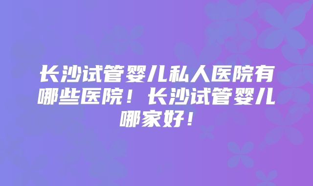 长沙试管婴儿私人医院有哪些医院！长沙试管婴儿哪家好！