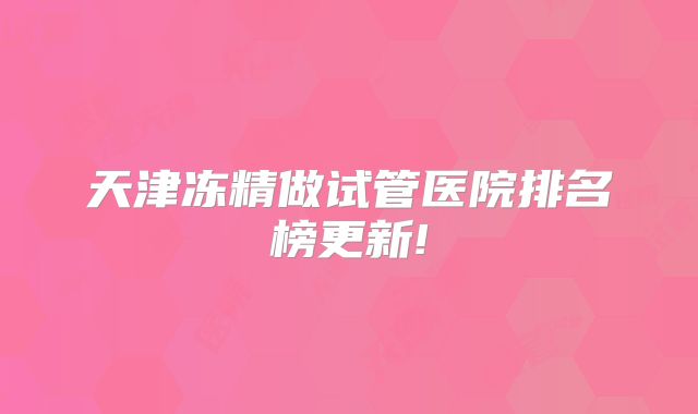 天津冻精做试管医院排名榜更新!