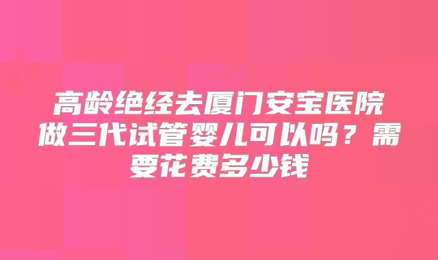 高龄绝经去厦门安宝医院做三代试管婴儿可以吗?需要花费多少钱
