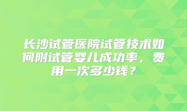 长沙试管医院试管技术如何附试管婴儿成功率，费用一次多少钱？