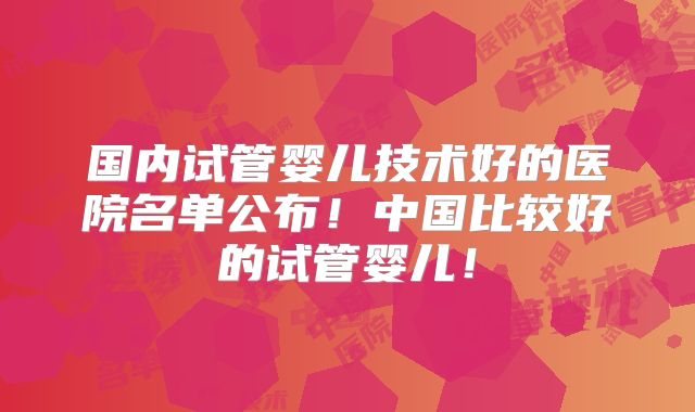 国内试管婴儿技术好的医院名单公布！中国比较好的试管婴儿！