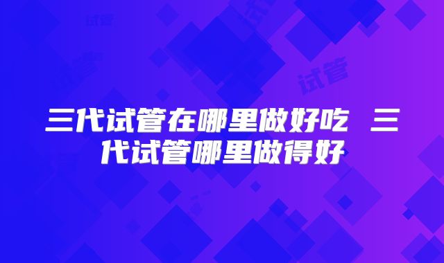 三代试管在哪里做好吃 三代试管哪里做得好