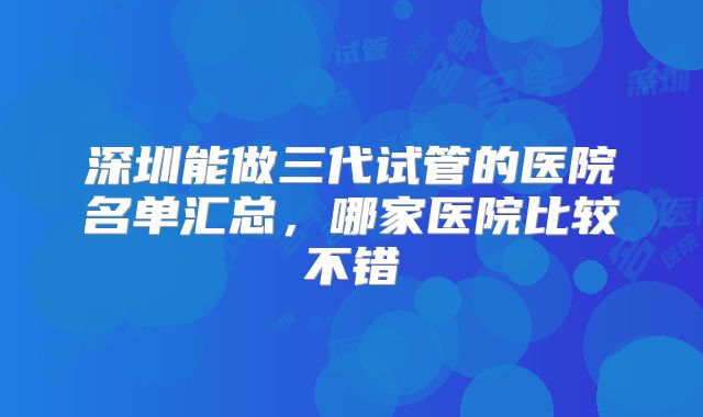 深圳能做三代试管的医院名单汇总,哪家医院比较不错