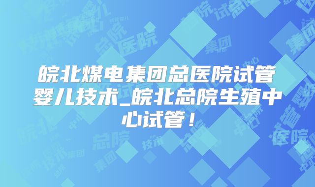 皖北煤电集团总医院试管婴儿技术_皖北总院生殖中心试管！