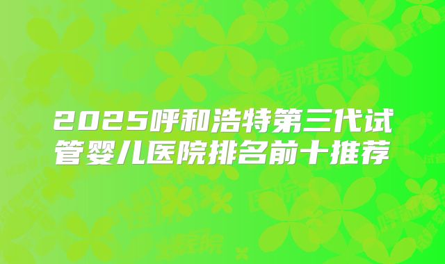2025呼和浩特第三代试管婴儿医院排名前十推荐