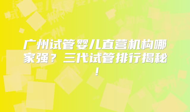广州试管婴儿直营机构哪家强？三代试管排行揭秘！