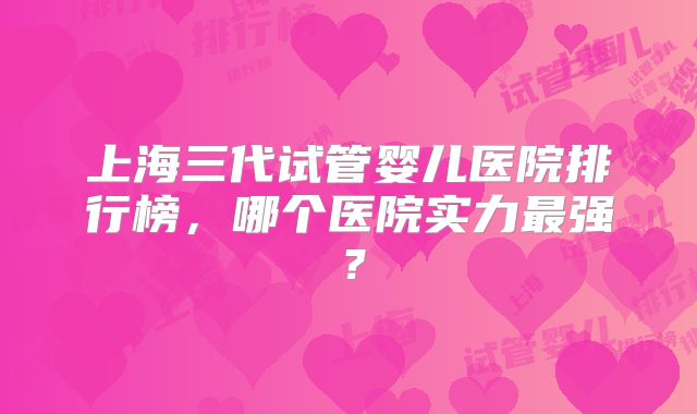 上海三代试管婴儿医院排行榜,哪个医院实力最强?