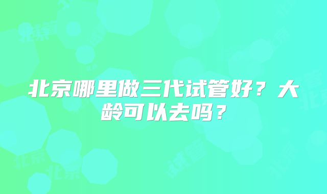 北京哪里做三代试管好?大龄可以去吗?