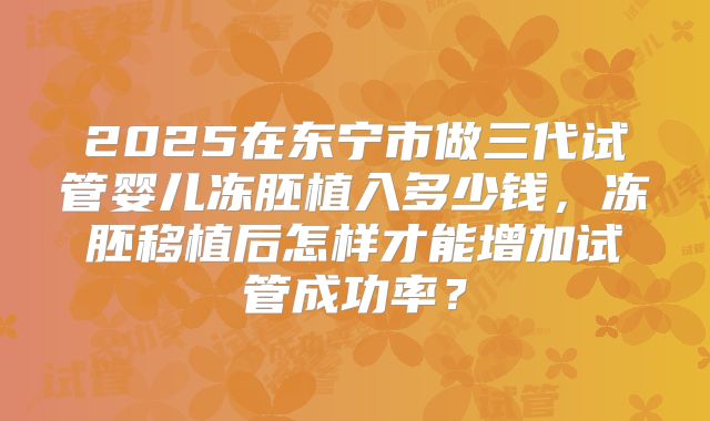 2025在东宁市做三代试管婴儿冻胚植入多少钱,冻胚移植后怎样才能增加试管成功率?