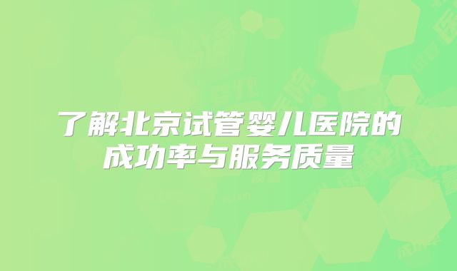 了解北京试管婴儿医院的成功率与服务质量