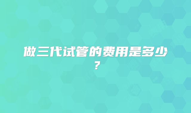 做三代试管的费用是多少？