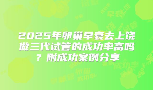 2025年卵巢早衰去上饶做三代试管的成功率高吗？附成功案例分享