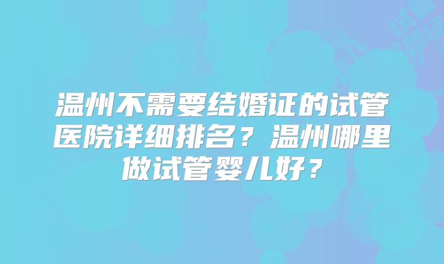 温州不需要结婚证的试管医院详细排名?温州哪里做试管婴儿好?