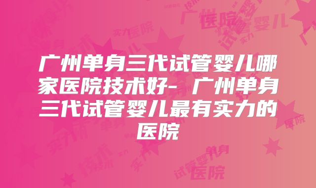 广州单身三代试管婴儿哪家医院技术好- 广州单身三代试管婴儿最有实力的医院