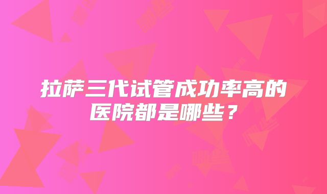 拉萨三代试管成功率高的医院都是哪些？