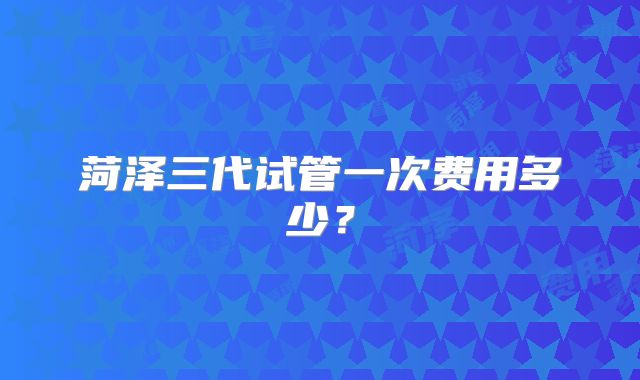 菏泽三代试管一次费用多少？