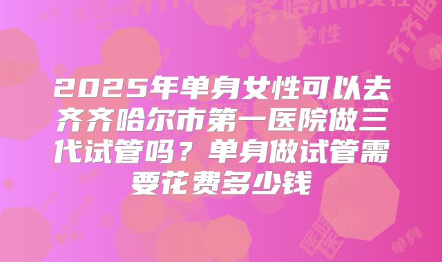 2025年单身女性可以去齐齐哈尔市第一医院做三代试管吗?单身做试管需要花费多少钱