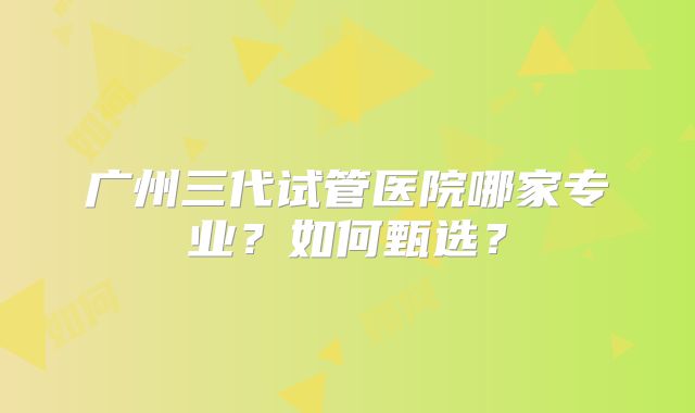 广州三代试管医院哪家专业？如何甄选？