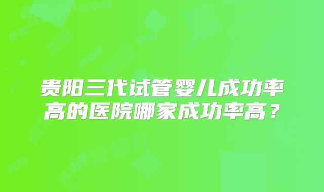 贵阳三代试管婴儿成功率高的医院哪家成功率高？
